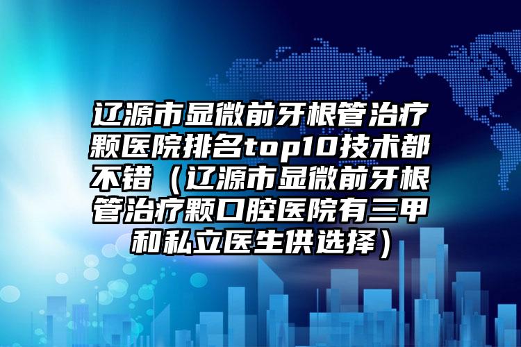 辽源市显微前牙根管治疗颗医院排名top10技术都不错（辽源市显微前牙根管治疗颗口腔医院有三甲和私立医生供选择）