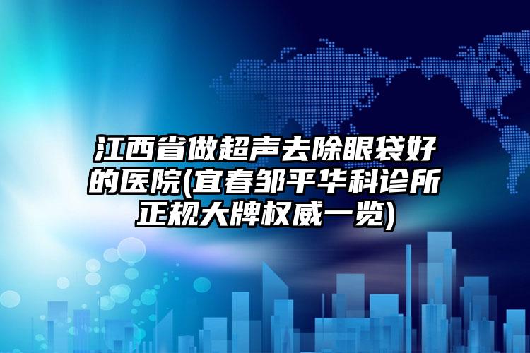 江西省做超声去除眼袋好的医院(宜春邹平华科诊所正规大牌权威一览)