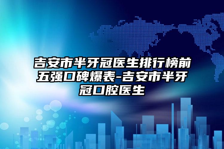 吉安市半牙冠医生排行榜前五强口碑爆表-吉安市半牙冠口腔医生