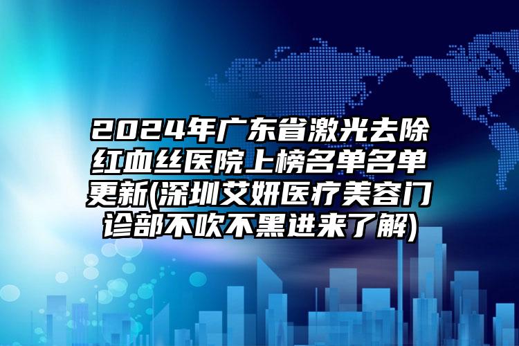 2024年广东省激光去除红血丝医院上榜名单名单更新(深圳艾妍医疗美容门诊部不吹不黑进来了解)