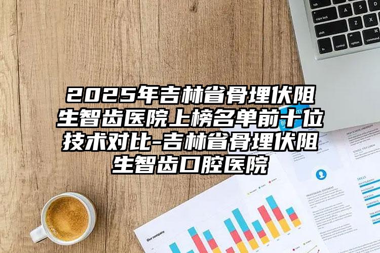 2025年吉林省骨埋伏阻生智齿医院上榜名单前十位技术对比-吉林省骨埋伏阻生智齿口腔医院