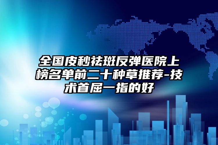 全国皮秒祛斑反弹医院上榜名单前二十种草推荐-技术首屈一指的好