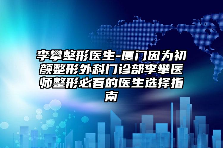 李攀整形医生-厦门因为初颜整形外科门诊部李攀医师整形必看的医生选择指南