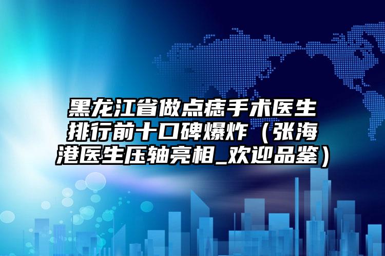 黑龙江省做点痣手术医生排行前十口碑爆炸（张海港医生压轴亮相_欢迎品鉴）