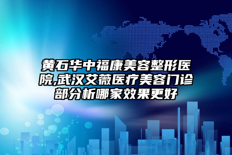 黄石华中福康美容整形医院,武汉艾薇医疗美容门诊部分析哪家效果更好