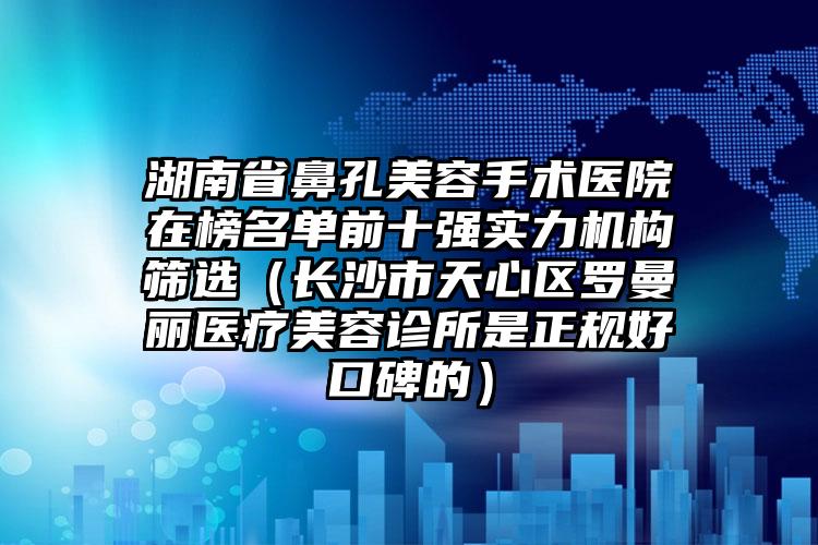 湖南省鼻孔美容手术医院在榜名单前十强实力机构筛选（长沙市天心区罗曼丽医疗美容诊所是正规好口碑的）