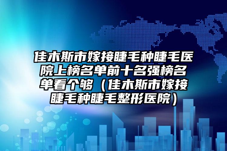 佳木斯市嫁接睫毛种睫毛医院上榜名单前十名强榜名单看个够（佳木斯市嫁接睫毛种睫毛整形医院）