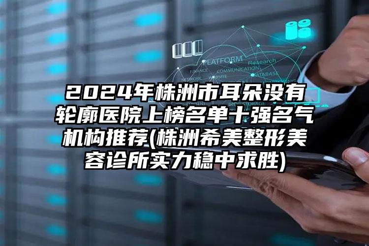 2024年株洲市耳朵没有轮廓医院上榜名单十强名气机构推荐(株洲希美整形美容诊所实力稳中求胜)