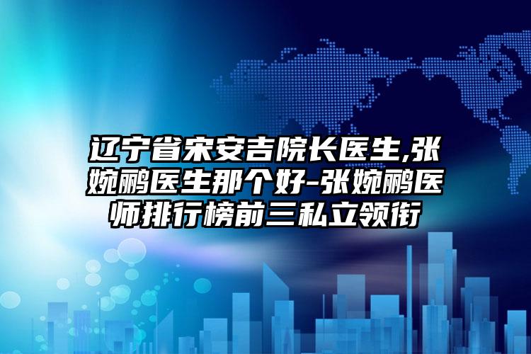 辽宁省宋安吉院长医生,张婉鹂医生那个好-张婉鹂医师排行榜前三私立领衔