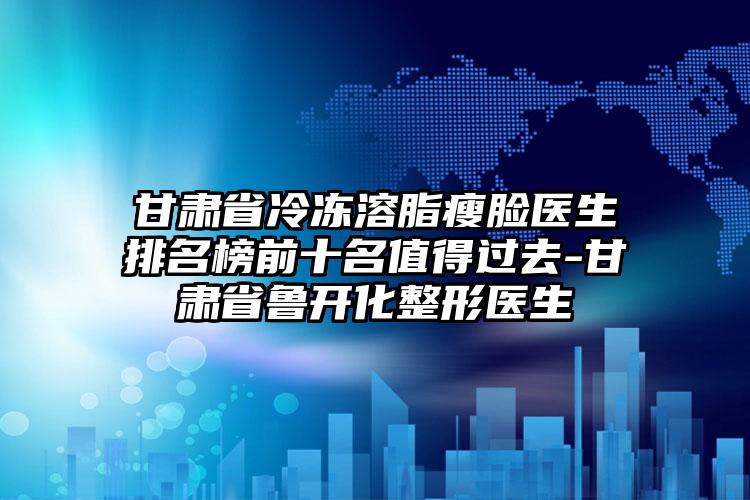 甘肃省冷冻溶脂瘦脸医生排名榜前十名值得过去-甘肃省鲁开化整形医生