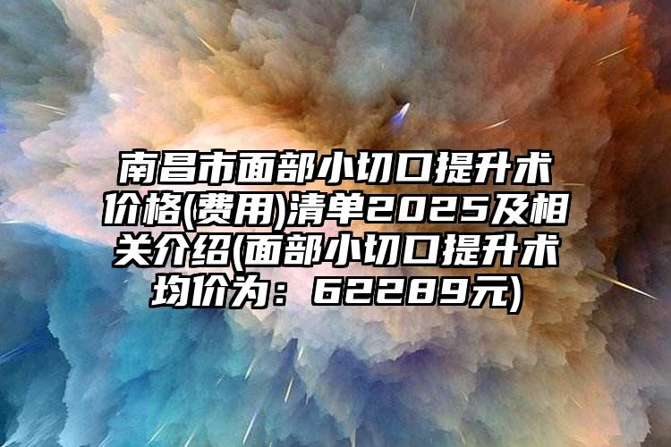 南昌市面部小切口提升术价格(费用)清单2025及相关介绍(面部小切口提升术均价为：62289元)