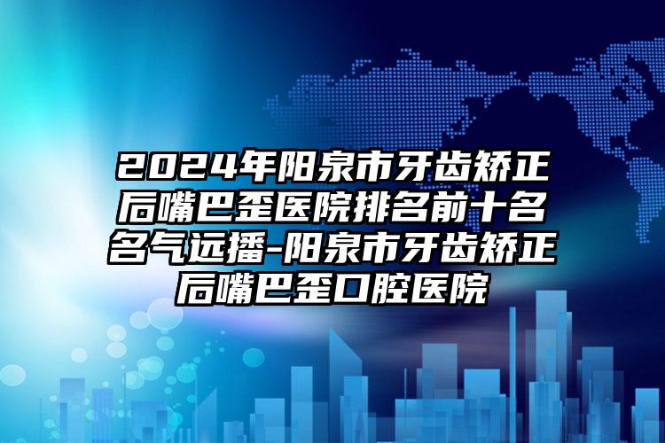 2024年阳泉市牙齿矫正后嘴巴歪医院排名前十名名气远播-阳泉市牙齿矫正后嘴巴歪口腔医院