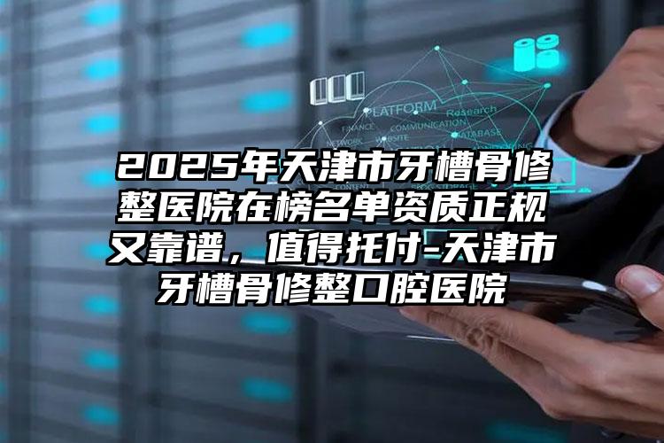 2025年天津市牙槽骨修整医院在榜名单资质正规又靠谱，值得托付-天津市牙槽骨修整口腔医院