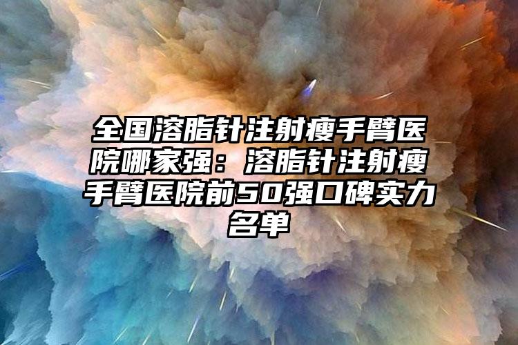 全国溶脂针注射瘦手臂医院哪家强：溶脂针注射瘦手臂医院前50强口碑实力名单