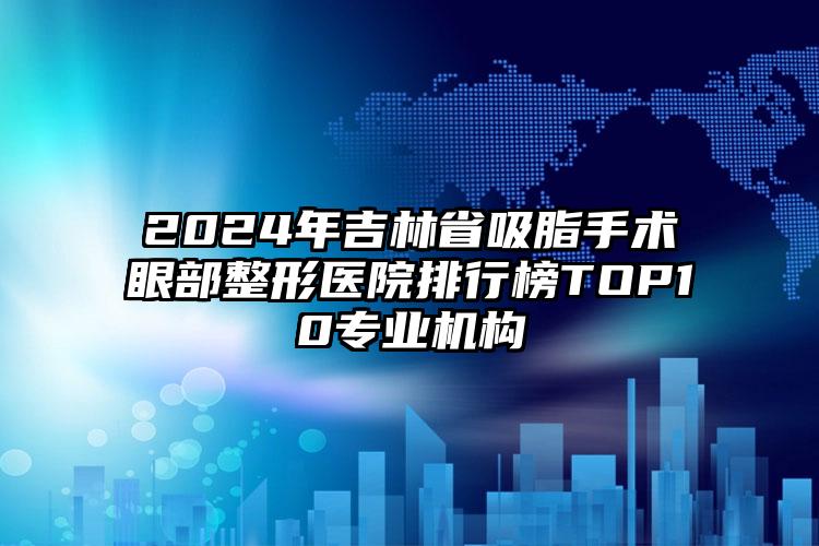 2024年吉林省吸脂手术眼部整形医院排行榜TOP10专业机构