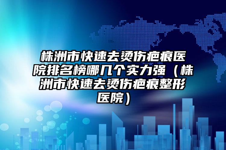 株洲市快速去烫伤疤痕医院排名榜哪几个实力强（株洲市快速去烫伤疤痕整形医院）