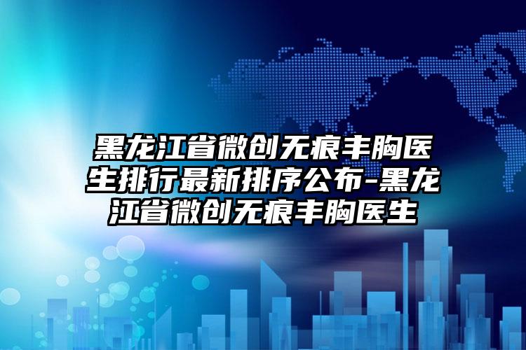 黑龙江省微创无痕丰胸医生排行最新排序公布-黑龙江省微创无痕丰胸医生