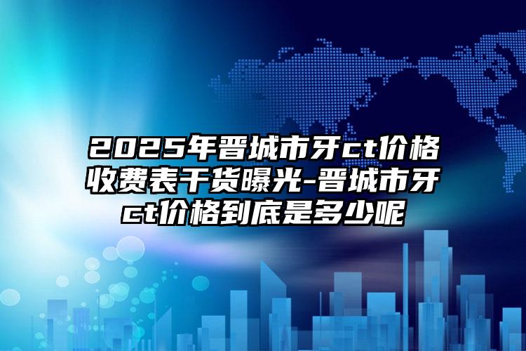 2025年晋城市牙ct价格收费表干货曝光-晋城市牙ct价格到底是多少呢