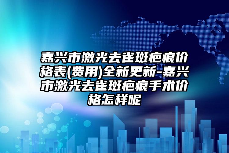 嘉兴市激光去雀斑疤痕价格表(费用)全新更新-嘉兴市激光去雀斑疤痕手术价格怎样呢