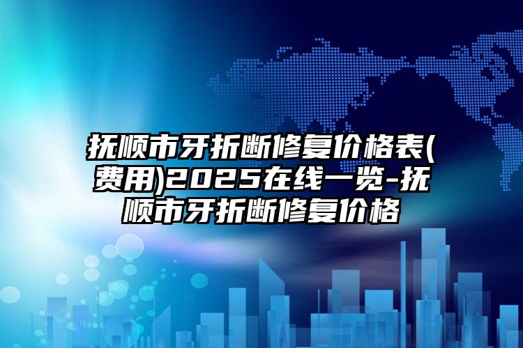 抚顺市牙折断修复价格表(费用)2025在线一览-抚顺市牙折断修复价格