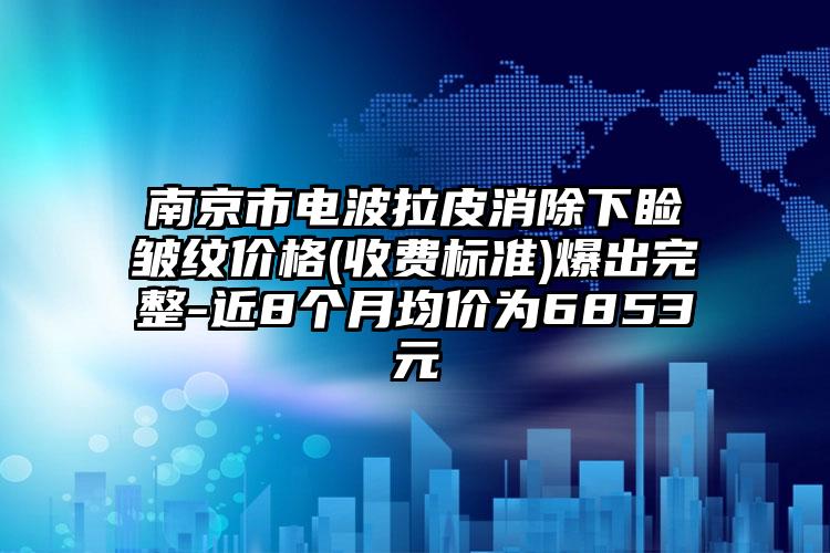 南京市电波拉皮消除下睑皱纹价格(收费标准)爆出完整-近8个月均价为6853元