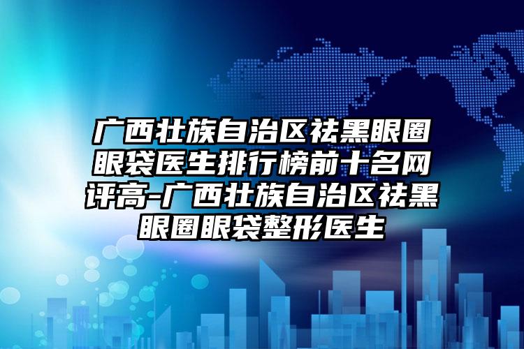 广西壮族自治区祛黑眼圈眼袋医生排行榜前十名网评高-广西壮族自治区祛黑眼圈眼袋整形医生