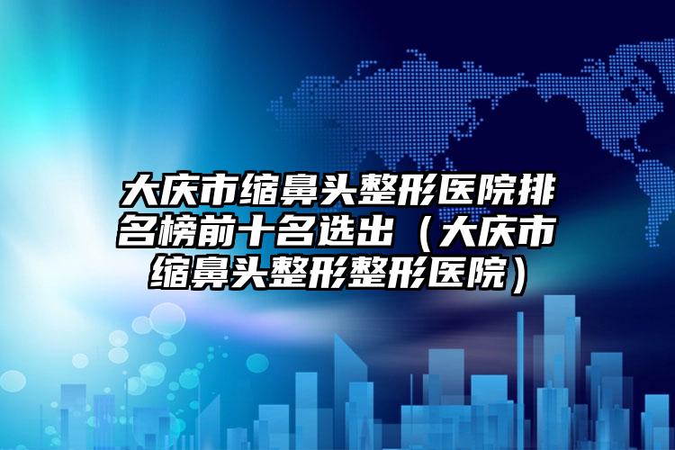 大庆市缩鼻头整形医院排名榜前十名选出（大庆市缩鼻头整形整形医院）