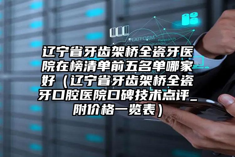 辽宁省牙齿架桥全瓷牙医院在榜清单前五名单哪家好（辽宁省牙齿架桥全瓷牙口腔医院口碑技术点评_附价格一览表）