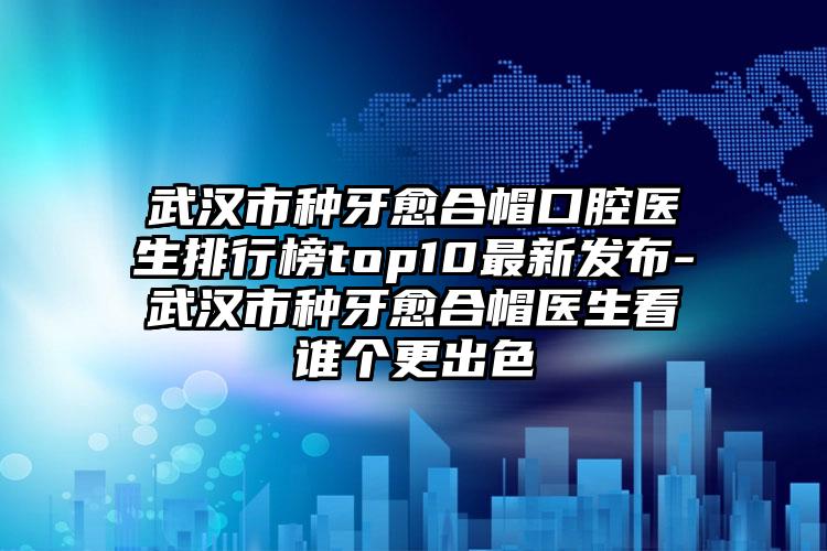 武汉市种牙愈合帽口腔医生排行榜top10最新发布-武汉市种牙愈合帽医生看谁个更出色