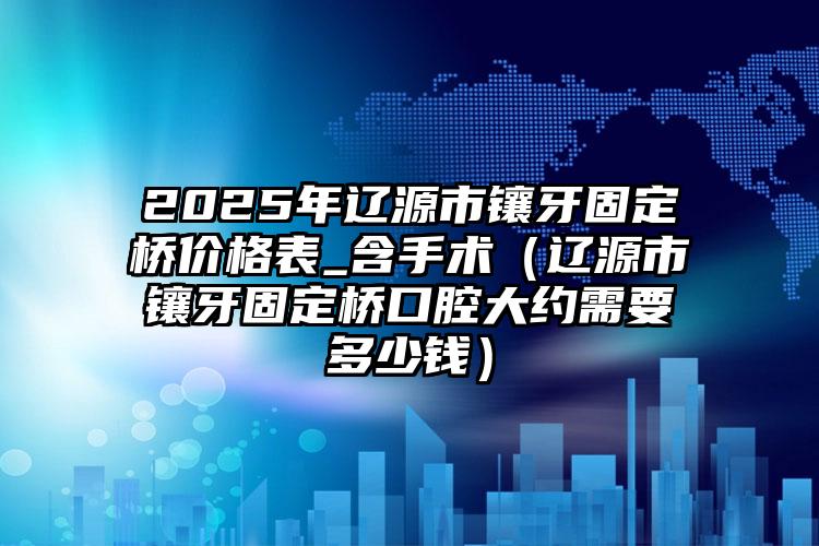 2025年辽源市镶牙固定桥价格表_含手术（辽源市镶牙固定桥口腔大约需要多少钱）