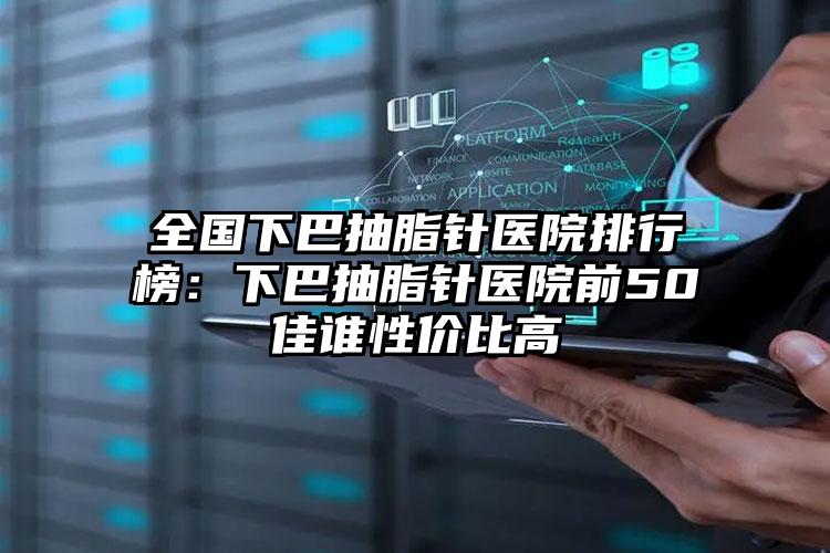 全国下巴抽脂针医院排行榜：下巴抽脂针医院前50佳谁性价比高