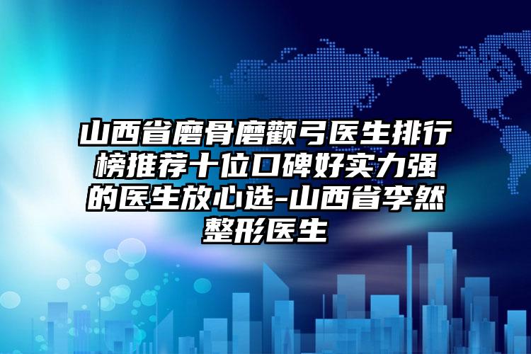 山西省磨骨磨颧弓医生排行榜推荐十位口碑好实力强的医生放心选-山西省李然整形医生