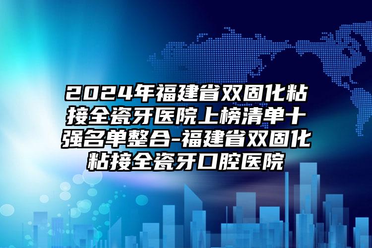 2024年福建省双固化粘接全瓷牙医院上榜清单十强名单整合-福建省双固化粘接全瓷牙口腔医院