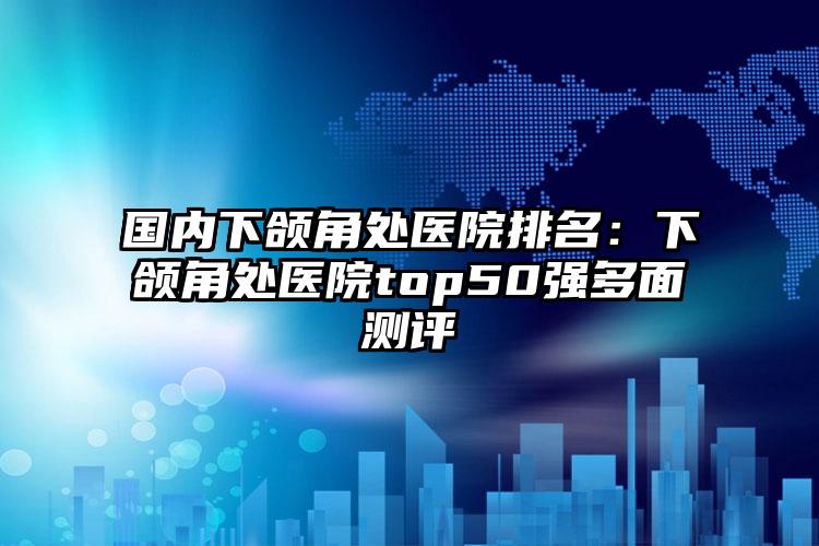 国内下颌角处医院排名：下颌角处医院top50强多面测评