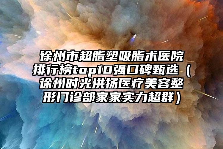 徐州市超脂塑吸脂术医院排行榜top10强口碑甄选（徐州时光洪扬医疗美容整形门诊部家家实力超群）