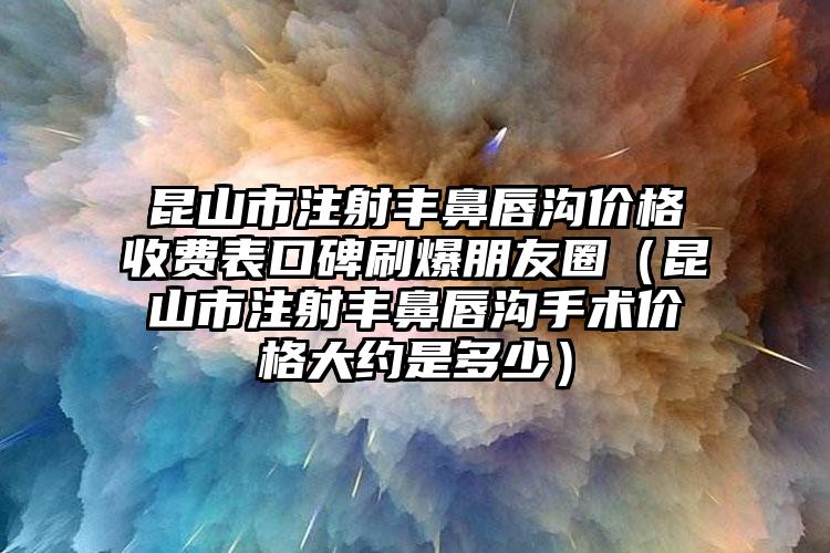 昆山市注射丰鼻唇沟价格收费表口碑刷爆朋友圈（昆山市注射丰鼻唇沟手术价格大约是多少）