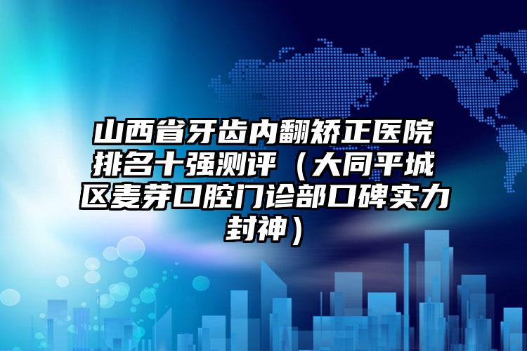 山西省牙齿内翻矫正医院排名十强测评（大同平城区麦芽口腔门诊部口碑实力封神）