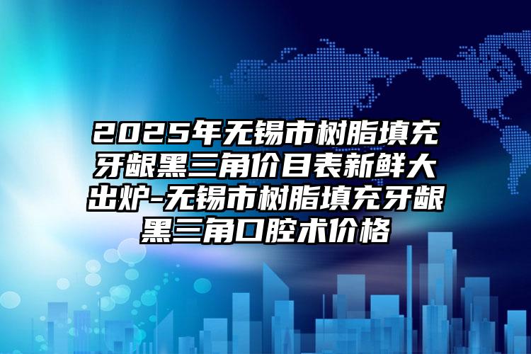 2025年无锡市树脂填充牙龈黑三角价目表新鲜大出炉-无锡市树脂填充牙龈黑三角口腔术价格