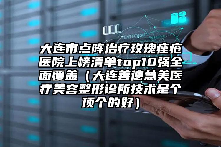 大连市点阵治疗玫瑰痤疮医院上榜清单top10强全面覆盖（大连善德慧美医疗美容整形诊所技术是个顶个的好）