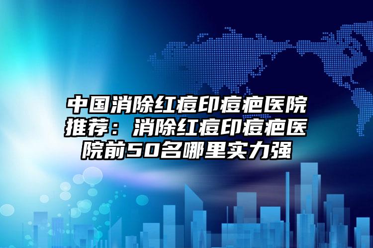 中国消除红痘印痘疤医院推荐：消除红痘印痘疤医院前50名哪里实力强