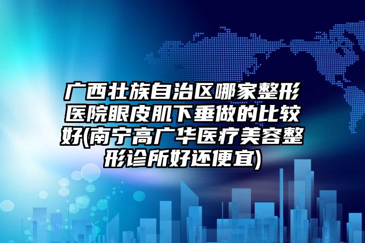 广西壮族自治区哪家整形医院眼皮肌下垂做的比较好(南宁高广华医疗美容整形诊所好还便宜)