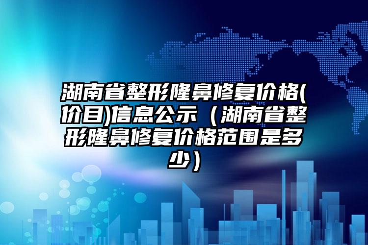 湖南省整形隆鼻修复价格(价目)信息公示（湖南省整形隆鼻修复价格范围是多少）