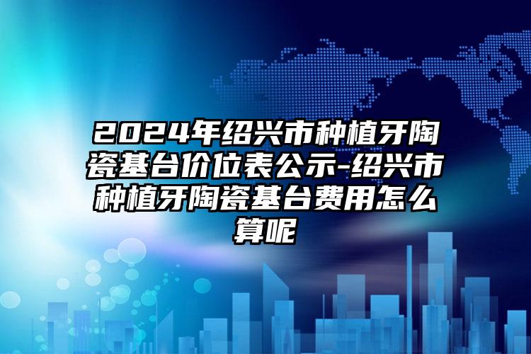 2024年绍兴市种植牙陶瓷基台价位表公示-绍兴市种植牙陶瓷基台费用怎么算呢