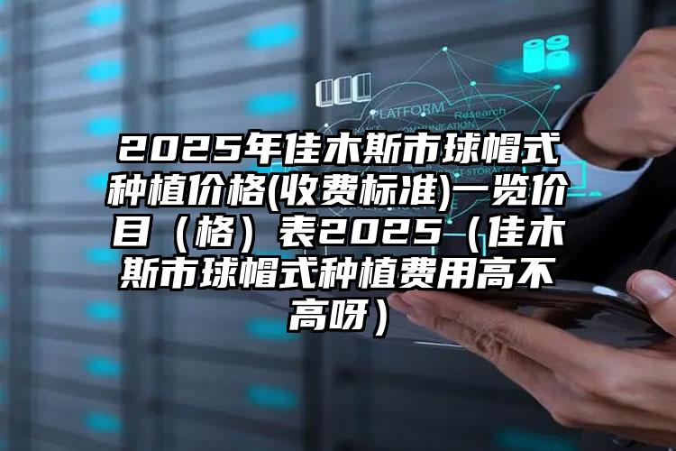 2025年佳木斯市球帽式种植价格(收费标准)一览价目（格）表2025（佳木斯市球帽式种植费用高不高呀）