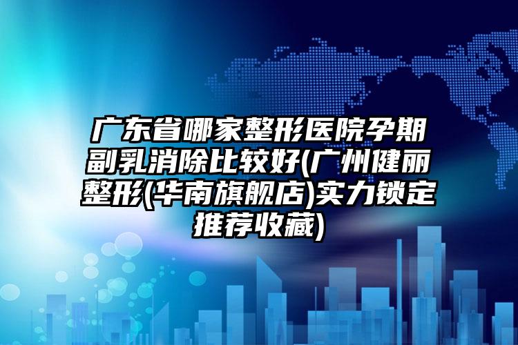 广东省哪家整形医院孕期副乳消除比较好(广州健丽整形(华南旗舰店)实力锁定推荐收藏)