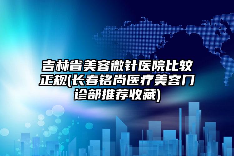 吉林省美容微针医院比较正规(长春铭尚医疗美容门诊部推荐收藏)