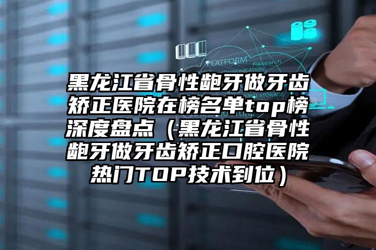 黑龙江省骨性龅牙做牙齿矫正医院在榜名单top榜深度盘点（黑龙江省骨性龅牙做牙齿矫正口腔医院热门TOP技术到位）