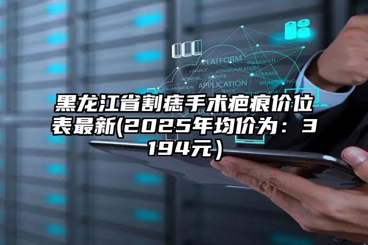 黑龙江省割痣手术疤痕价位表最新(2025年均价为：3194元）