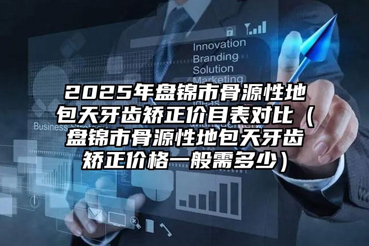 2025年盘锦市骨源性地包天牙齿矫正价目表对比（盘锦市骨源性地包天牙齿矫正价格一般需多少）