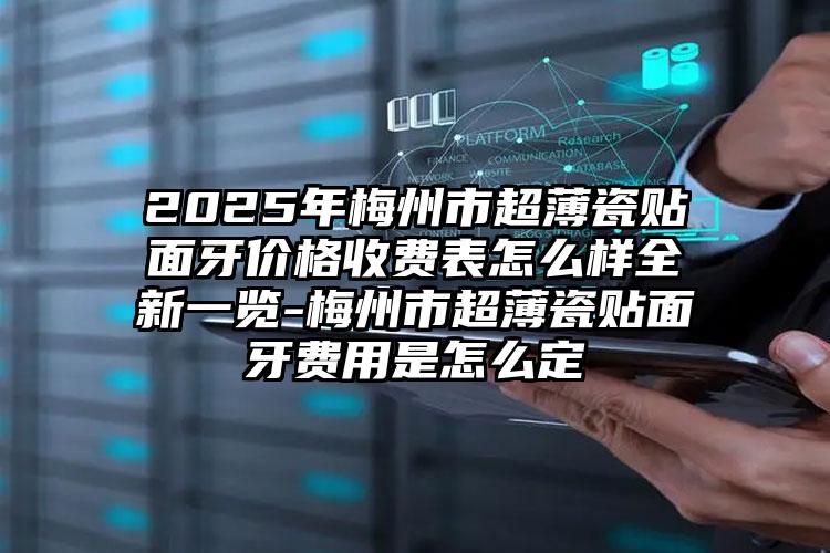 2025年梅州市超薄瓷贴面牙价格收费表怎么样全新一览-梅州市超薄瓷贴面牙费用是怎么定